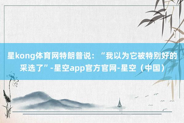 星kong体育网　　特朗普说：“我以为它被特别好的采选了”-星空app官方官网-星空（中国）
