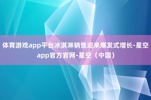 体育游戏app平台冰淇淋销售迎来爆发式增长-星空app官方官网-星空（中国）