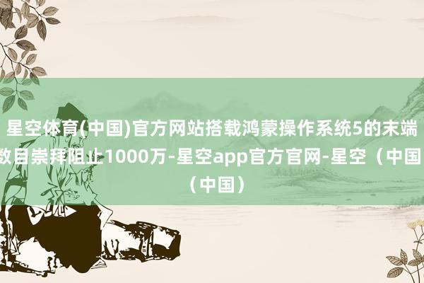 星空体育(中国)官方网站搭载鸿蒙操作系统5的末端数目崇拜阻止1000万-星空app官方官网-星空(中国)