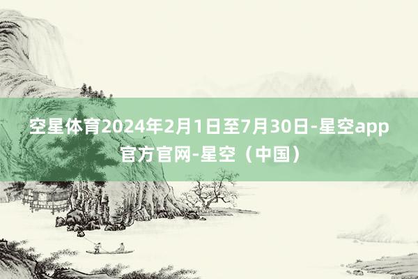 空星体育　　2024年2月1日至7月30日-星空app官方官网-星空（中国）