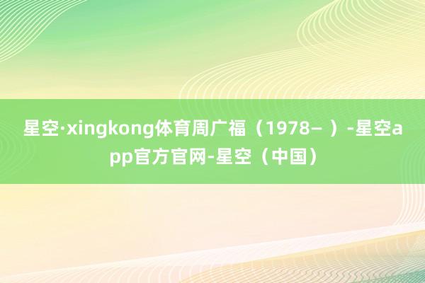 星空·xingkong体育周广福（1978— ）-星空app官方官网-星空（中国）