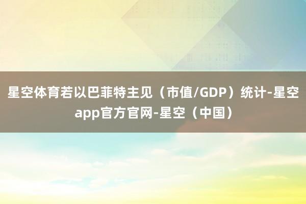 星空体育若以巴菲特主见（市值/GDP）统计-星空app官方官网-星空（中国）