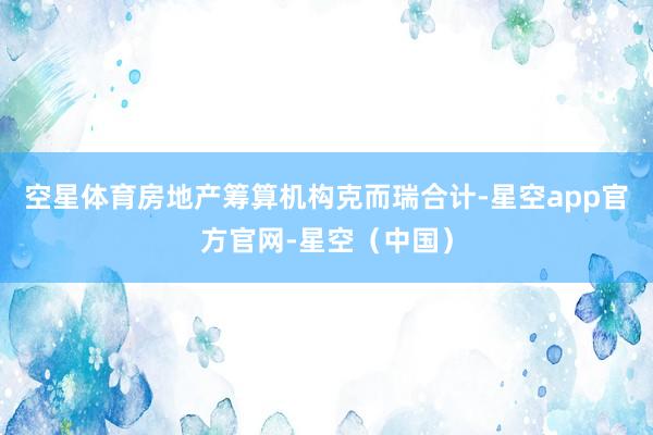 空星体育房地产筹算机构克而瑞合计-星空app官方官网-星空（中国）