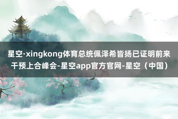 星空·xingkong体育总统佩泽希皆扬已证明前来干预上合峰会-星空app官方官网-星空（中国）