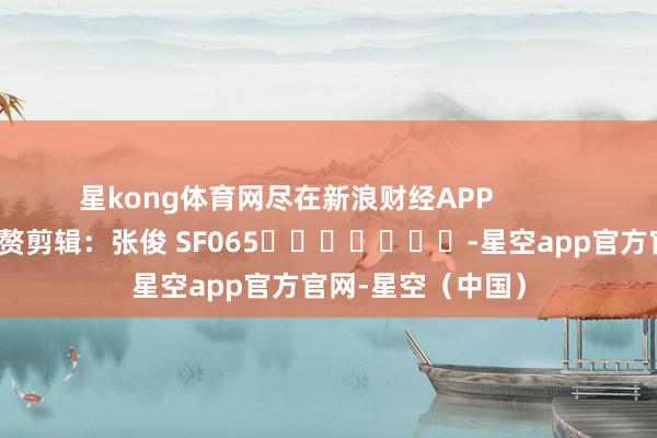 星kong体育网尽在新浪财经APP            						累赘剪辑：张俊 SF065							-星空app官方官网-星空（中国）