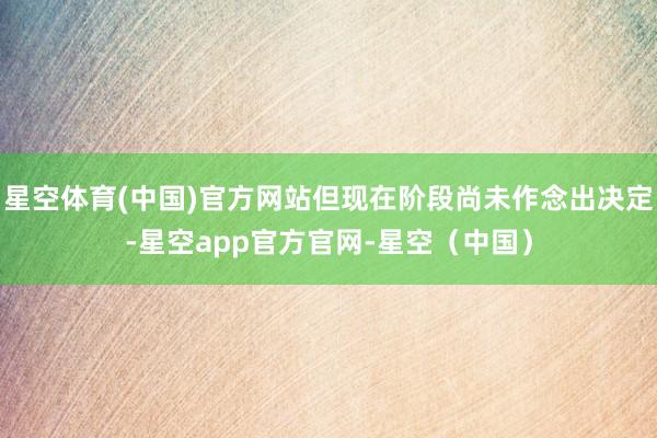 星空体育(中国)官方网站但现在阶段尚未作念出决定-星空app官方官网-星空（中国）