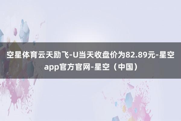 空星体育云天励飞-U当天收盘价为82.89元-星空app官方官网-星空（中国）