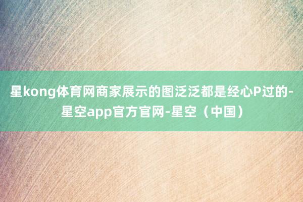 星kong体育网商家展示的图泛泛都是经心P过的-星空app官方官网-星空（中国）