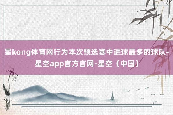 星kong体育网行为本次预选赛中进球最多的球队-星空app官方官网-星空（中国）