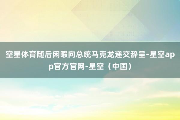 空星体育随后闲暇向总统马克龙递交辞呈-星空app官方官网-星空（中国）