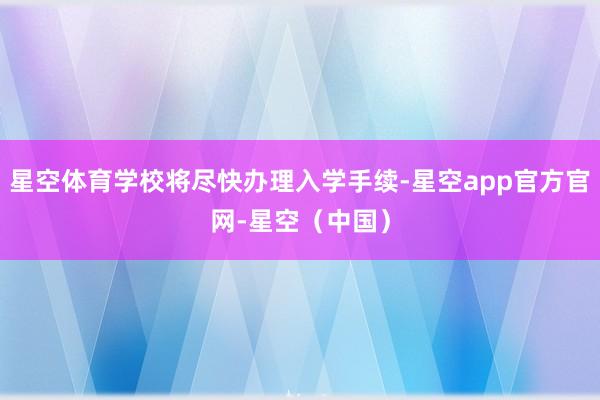 星空体育学校将尽快办理入学手续-星空app官方官网-星空（中国）