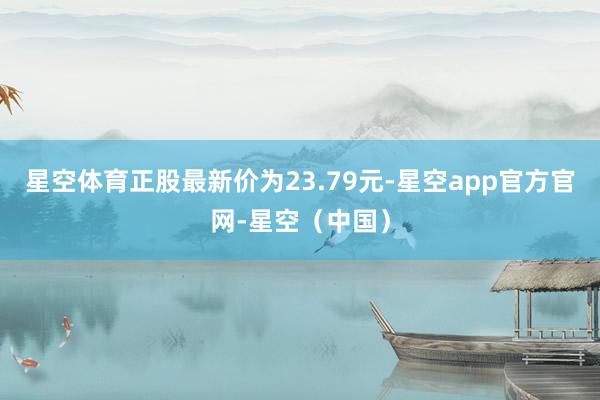 星空体育正股最新价为23.79元-星空app官方官网-星空（中国）