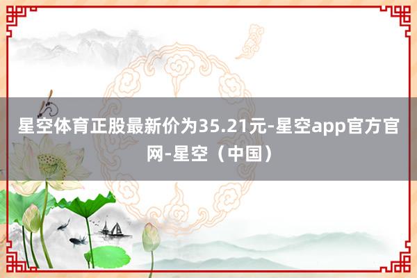 星空体育正股最新价为35.21元-星空app官方官网-星空（中国）