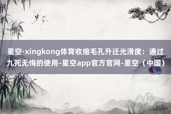 星空·xingkong体育收缩毛孔升迁光滑度：通过九死无悔的使用-星空app官方官网-星空（中国）