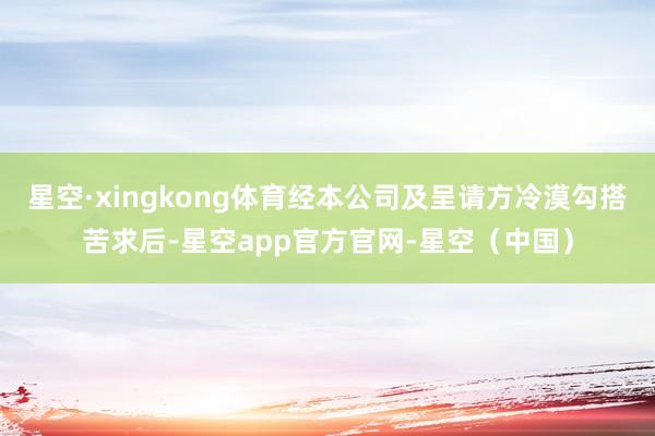 星空·xingkong体育经本公司及呈请方冷漠勾搭苦求后-星空app官方官网-星空（中国）