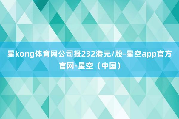 星kong体育网公司报232港元/股-星空app官方官网-星空（中国）