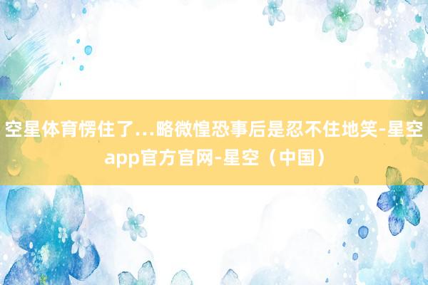 空星体育愣住了…略微惶恐事后是忍不住地笑-星空app官方官网-星空（中国）