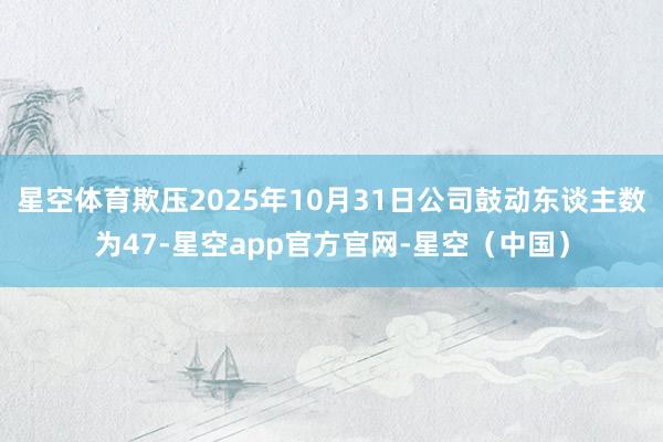 星空体育欺压2025年10月31日公司鼓动东谈主数为47-星空app官方官网-星空（中国）