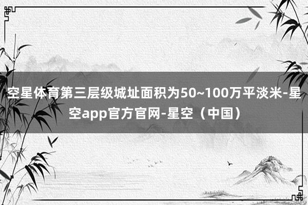 空星体育第三层级城址面积为50~100万平淡米-星空app官方官网-星空（中国）
