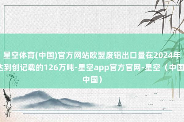 星空体育(中国)官方网站欧盟废铝出口量在2024年达到创记载的126万吨-星空app官方官网-星空（中国）